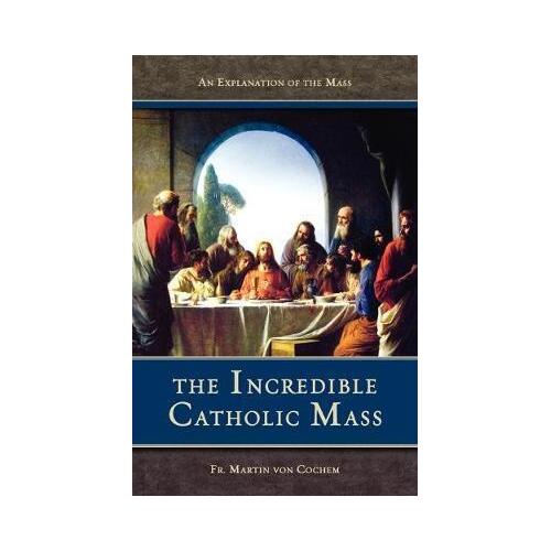Incredible Catholic Mass: An Explanation of the Mass